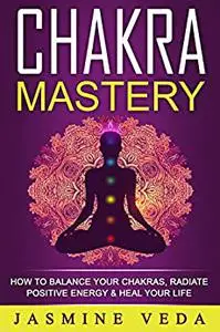 Chakras: Chakra Mastery - How To Balance Your Chakras, Radiate Positive Energy & Heal Your Life