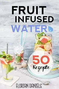 Fruit Infused Water: 50 vitalisierende und gesunde Trend-Rezepte für leckeres Aroma-Wasser