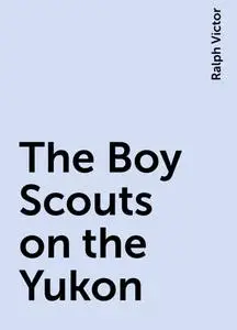 «The Boy Scouts on the Yukon» by Ralph Victor