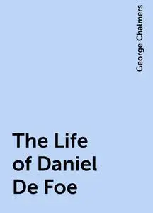 «The Life of Daniel De Foe» by George Chalmers