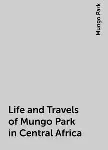 «Life and Travels of Mungo Park in Central Africa» by Mungo Park