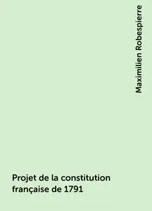 «Projet de la constitution française de 1791» by Maximilien Robespierre