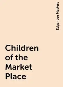 «Children of the Market Place» by Edgar Lee Masters