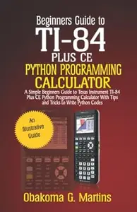 Beginners Guide to TI-84 Plus CE Python Programming Calculator: A Simple Beginners Guide to Texas Instrument TI-84 Plus CE