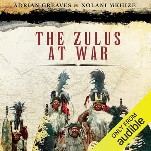 The Zulus at War: The History, Rise, and Fall of the Tribe That Washed Its Spears