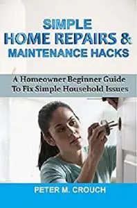 SIMPLE HOME REPAIRS & MAINTENANCE HACKS: A Homeowner Beginner Guide To Fix Simple Household Issues