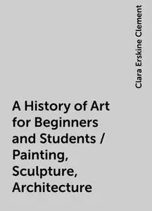 «A History of Art for Beginners and Students / Painting, Sculpture, Architecture» by Clara Erskine Clement