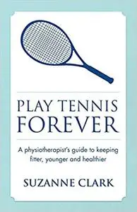 Play Tennis Forever: A Physiotherapist's Guide To Keeping Fitter, Younger And Healthier