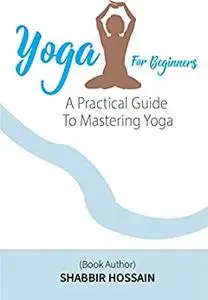 Yoga For Beginners: A Practical Guide To Mastering Yoga