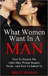 What Women Want In A Man: How To Become The Alpha Male Women Respect, Desire, And Want To Submit To