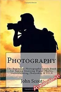 Photography: The Beginners Photography Guide Book For Taking Stunning Digial Photos, Understanding Photoshop & DSLR