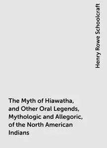 «The Myth of Hiawatha, and Other Oral Legends, Mythologic and Allegoric, of the North American Indians» by Henry Rowe Sc