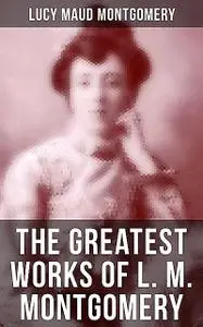 «The Greatest Works of L. M. Montgomery» by Lucy Maud Montgomery