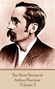 «The Short Stories of Arthur Morrison - Volume 3» by Arthur Morrison