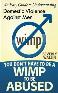 You Don't Have to Be a Wimp to Be Abused: An Easy Guide to Understanding Domestic Abuse Against Men