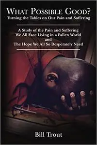 What Possible Good?: Turning the Tables on Our Pain and Suffering, A Study of the Pain and Suffering, We All Face Living