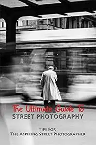 The Ultimate Guide To Street Photography: Tips For The Aspiring Street Photographer