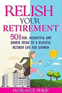 Relish Your Retirement: 501 Fun, Insightful And Simple Ideas To A Blissful Retired Life For Women