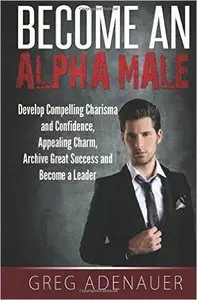 Become An Alpha Male: Develop Compelling Charisma and Confidence, Appealing Charm, Archive Great Success and Become a Leader