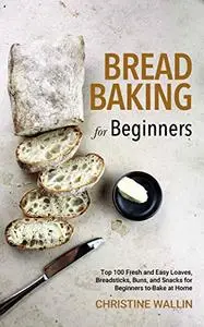 Bread Baking for Beginners: Top 100 Fresh and Easy Loaves, Breadsticks, Buns, and Snacks for Beginners to Bake at Home