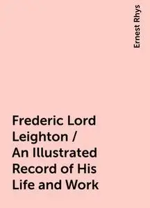 «Frederic Lord Leighton / An Illustrated Record of His Life and Work» by Ernest Rhys