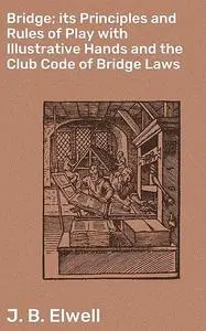 «Bridge; its Principles and Rules of Play with Illustrative Hands and the Club Code of Bridge Laws» by J.B. Elwell