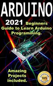Arduino: 2021 Beginners Guide to Learn Arduino Programming. Amazing Projects included .