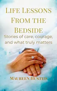 LIFE LESSONS FROM THE BEDSIDE: Stories of Care, Courage and What Truly Matters
