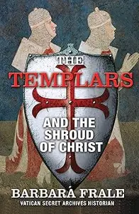 The Templars and the Shroud of Christ: A Priceless Relic in the Dawn of the Christian Era and the Men Who Swore to Prote