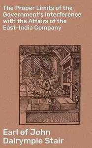 «The Proper Limits of the Government's Interference with the Affairs of the East-India Company» by Earl of John Dalrympl