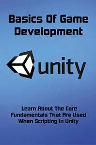 Basics Of Game Development: Learn About The Core Fundamentals That Are Used When Scripting In Unity
