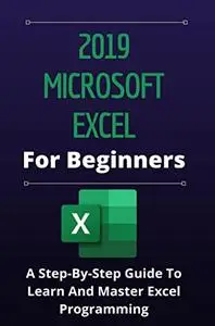 2019 Microsoft Excel For Beginners: A Step-By-Step Guide To Learn And Master Excel Programming