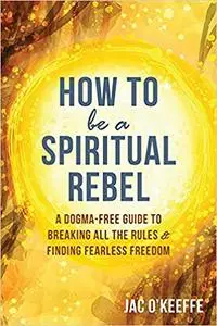 How to Be a Spiritual Rebel: A Dogma-Free Guide to Breaking All the Rules and Finding Fearless Freedom