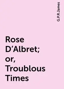 «Rose D'Albret; or, Troublous Times» by G. P. R. James