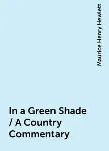 «In a Green Shade / A Country Commentary» by Maurice Henry Hewlett