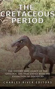 The Cretaceous Period: The History and Legacy of the Geologic Era that Ended with the Extinction of Dinosaurs
