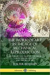 The Work of Art in the Age of Mechanical Reproduction: An Influential Essay of Cultural Criticism; the History and Theory of Ar