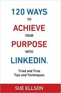 120 Ways To Achieve Your Purpose With LinkedIn: Tried and True Tips and Techniques