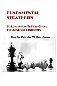 Fundamental Strategies To Learn How To Play Chess For Absolute Beginners: Know The Rules And The Basic Concepts