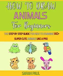 How To Draw Animals For Beginners: The Step By Step Guide For Kids To Drawing 140+ Super Cute Animals Like A Pro.