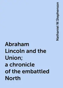 «Abraham Lincoln and the Union; a chronicle of the embattled North» by Nathaniel W.Stephenson