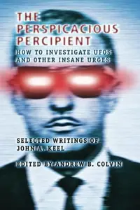 The Perspicacious Percipient: How to Investigate UFOs and Other Insane Urges - Selected Writings of John A. Keel