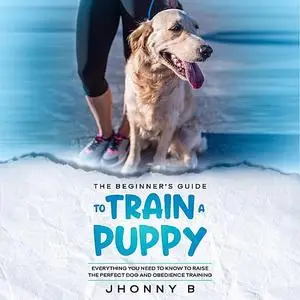 «The beginners guide to train a puppy: Everything You Need to Know to Raise the Perfect Dog and obedience training» by J