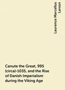 «Canute the Great, 995 (circa)-1035, and the Rise of Danish Imperialism during the Viking Age» by Laurence Marcellus Lar