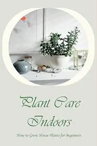 Plant Care Indoors: How to Grow House Plants for Beginners: An Introduction to Growing House Plants