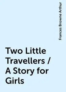 «Two Little Travellers / A Story for Girls» by Frances Browne Arthur