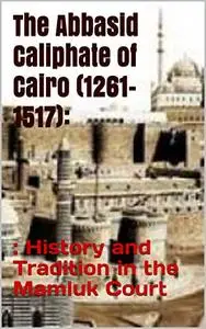 The Abbasid Caliphate of Cairo (1261-1517): History and Tradition in the Mamluk Court