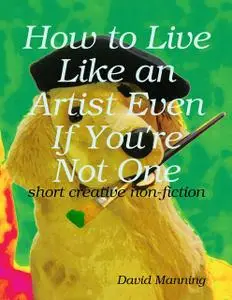 «How to Live Like an Artist Even If You're Not One: Short Creative Nonfiction» by David Manning