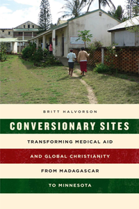 Conversionary Sites : Transforming Medical Aid and Global Christianity From Madagascar to Minnesota