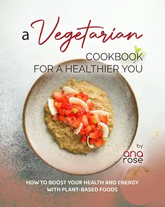 A Vegetarian Cookbook for a Healthier You: How to Boost Your Health and Energy with Plant-Based Foods